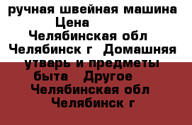 ручная швейная машина › Цена ­ 1 000 - Челябинская обл., Челябинск г. Домашняя утварь и предметы быта » Другое   . Челябинская обл.,Челябинск г.